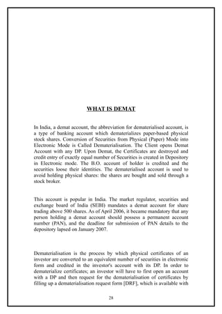 WHAT IS DEMAT


In India, a demat account, the abbreviation for dematerialised account, is
a type of banking account which dematerializes paper-based physical
stock shares. Conversion of Securities from Physical (Paper) Mode into
Electronic Mode is Called Dematerialisation. The Client opens Demat
Account with any DP. Upon Demat, the Certificates are destroyed and
credit entry of exactly equal number of Securities is created in Depository
in Electronic mode. The B.O. account of holder is credited and the
securities loose their identities. The dematerialised account is used to
avoid holding physical shares: the shares are bought and sold through a
stock broker.


This account is popular in India. The market regulator, securities and
exchange board of India (SEBI) mandates a demat account for share
trading above 500 shares. As of April 2006, it became mandatory that any
person holding a demat account should possess a permanent account
number (PAN), and the deadline for submission of PAN details to the
depository lapsed on January 2007.



Dematerialisation is the process by which physical certificates of an
investor are converted to an equivalent number of securities in electronic
form and credited in the investor's account with its DP. In order to
dematerialize certificates; an investor will have to first open an account
with a DP and then request for the dematerialisation of certificates by
filling up a dematerialisation request form [DRF], which is available with

                                    28
 