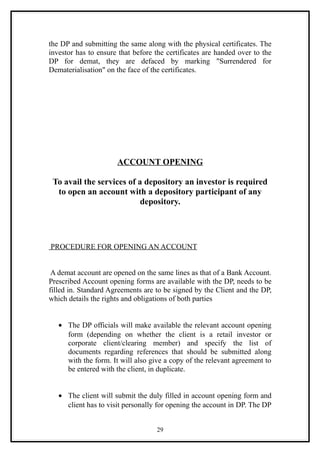 the DP and submitting the same along with the physical certificates. The
investor has to ensure that before the certificates are handed over to the
DP for demat, they are defaced by marking "Surrendered for
Dematerialisation" on the face of the certificates.




                      ACCOUNT OPENING

 To avail the services of a depository an investor is required
  to open an account with a depository participant of any
                           depository.




PROCEDURE FOR OPENING AN ACCOUNT


 A demat account are opened on the same lines as that of a Bank Account.
Prescribed Account opening forms are available with the DP, needs to be
filled in. Standard Agreements are to be signed by the Client and the DP,
which details the rights and obligations of both parties


   • The DP officials will make available the relevant account opening
     form (depending on whether the client is a retail investor or
     corporate client/clearing member) and specify the list of
     documents regarding references that should be submitted along
     with the form. It will also give a copy of the relevant agreement to
     be entered with the client, in duplicate.


   • The client will submit the duly filled in account opening form and
     client has to visit personally for opening the account in DP. The DP


                                   29
 
