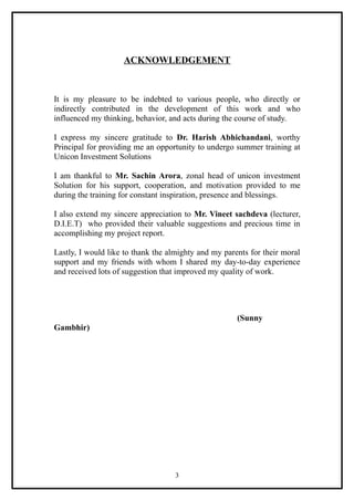 ACKNOWLEDGEMENT



It is my pleasure to be indebted to various people, who directly or
indirectly contributed in the development of this work and who
influenced my thinking, behavior, and acts during the course of study.

I express my sincere gratitude to Dr. Harish Abhichandani, worthy
Principal for providing me an opportunity to undergo summer training at
Unicon Investment Solutions

I am thankful to Mr. Sachin Arora, zonal head of unicon investment
Solution for his support, cooperation, and motivation provided to me
during the training for constant inspiration, presence and blessings.

I also extend my sincere appreciation to Mr. Vineet sachdeva (lecturer,
D.I.E.T) who provided their valuable suggestions and precious time in
accomplishing my project report.

Lastly, I would like to thank the almighty and my parents for their moral
support and my friends with whom I shared my day-to-day experience
and received lots of suggestion that improved my quality of work.




                                                      (Sunny
Gambhir)




                                    3
 