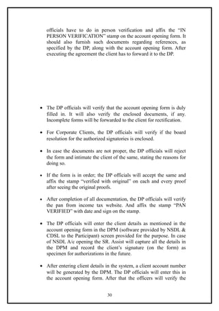 officials have to do in person verification and affix the “IN
    PERSON VERIFICATION” stamp on the account opening form. It
    should also furnish such documents regarding references, as
    specified by the DP, along with the account opening form. After
    executing the agreement the client has to forward it to the DP.




• The DP officials will verify that the account opening form is duly
  filled in. It will also verify the enclosed documents, if any.
  Incomplete forms will be forwarded to the client for rectification.

• For Corporate Clients, the DP officials will verify if the board
  resolution for the authorized signatories is enclosed.

• In case the documents are not proper, the DP officials will reject
  the form and intimate the client of the same, stating the reasons for
  doing so.

•   If the form is in order; the DP officials will accept the same and
    affix the stamp “verified with original” on each and every proof
    after seeing the original proofs.

•   After completion of all documentation, the DP officials will verify
    the pan from income tax website. And affix the stamp “PAN
    VERIFIED” with date and sign on the stamp.

• The DP officials will enter the client details as mentioned in the
  account opening form in the DPM (software provided by NSDL &
  CDSL to the Participant) screen provided for the purpose. In case
  of NSDL A/c opening the SR. Assist will capture all the details in
  the DPM and record the client’s signature (on the form) as
  specimen for authorizations in the future.

• After entering client details in the system, a client account number
  will be generated by the DPM. The DP officials will enter this in
  the account opening form. After that the officers will verify the


                                 30
 