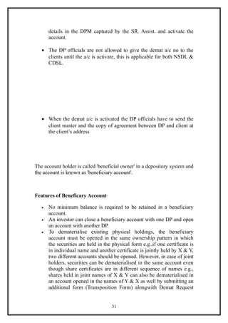 details in the DPM captured by the SR. Assist. and activate the
       account.

   • The DP officials are not allowed to give the demat a/c no to the
     clients until the a/c is activate, this is applicable for both NSDL &
     CDSL.




   • When the demat a/c is activated the DP officials have to send the
     client master and the copy of agreement between DP and client at
     the client’s address




The account holder is called 'beneficial owner' in a depository system and
the account is known as 'beneficiary account'.



Features of Beneficary Account·

   •   No minimum balance is required to be retained in a beneficiary
       account.
   •   An investor can close a beneficiary account with one DP and open
       an account with another DP.
   •   To dematerialise existing physical holdings, the beneficiary
       account must be opened in the same ownership pattern in which
       the securities are held in the physical form e.g.,if one certificate is
       in individual name and another certificate is jointly held by X & Y,
       two different accounts should be opened. However, in case of joint
       holders, securities can be dematerialised in the same account even
       though share certificates are in different sequence of names e.g.,
       shares held in joint names of X & Y can also be dematerialised in
       an account opened in the names of Y & X as well by submitting an
       additional form (Transposition Form) alongwith Demat Request


                                     31
 