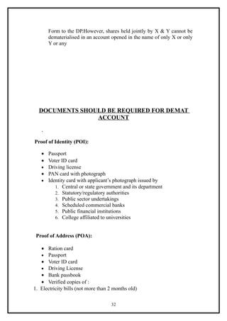 Form to the DP.However, shares held jointly by X & Y cannot be
       dematerialised in an account opened in the name of only X or only
       Y or any




  DOCUMENTS SHOULD BE REQUIRED FOR DEMAT
                ACCOUNT

   .
Proof of Identity (POI):

   • Passport
   • Voter ID card
   • Driving license
   • PAN card with photograph
   • Identity card with applicant’s photograph issued by
        1. Central or state government and its department
        2. Statutory/regulatory authorities
        3. Public sector undertakings
        4. Scheduled commercial banks
        5. Public financial institutions
        6. College affiliated to universities



 Proof of Address (POA):

   • Ration card
   • Passport
   • Voter ID card
   • Driving License
   • Bank passbook
   • Verified copies of :
1. Electricity bills (not more than 2 months old)

                                    32
 