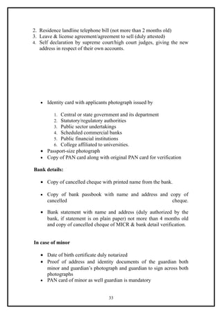 2. Residence landline telephone bill (not more than 2 months old)
3. Leave & license agreement/agreement to sell (duly attested)
4. Self declaration by supreme court/high court judges, giving the new
   address in respect of their own accounts.




   •   Identity card with applicants photograph issued by

           Central or state government and its department
          1.
           Statutory/regulatory authorities
          2.
           Public sector undertakings
          3.
           Scheduled commercial banks
          4.
           Public financial institutions
          5.
           College affiliated to universities.
          6.
   • Passport-size photograph
   • Copy of PAN card along with original PAN card for verification

Bank details:

   • Copy of cancelled cheque with printed name from the bank.

   •   Copy of bank passbook with name and address and copy of
       cancelled                                        cheque.

   • Bank statement with name and address (duly authorized by the
     bank, if statement is on plain paper) not more than 4 months old
     and copy of cancelled cheque of MICR & bank detail verification.


In case of minor

   • Date of birth certificate duly notarized
   • Proof of address and identity documents of the guardian both
     minor and guardian’s photograph and guardian to sign across both
     photographs
   • PAN card of minor as well guardian is mandatory


                                    33
 