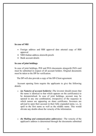 In case of NRI

   • Foreign address and RBI approval date attested copy of RBI
     approval
   • NRO-Indian address alonwith proofs
   • Bank account details

In case of joint holdings

In case of joint holdings, POI and POA documents alongwith PAN card
must be submitted in respect of all account holders. Original documents
must be taken to the DP for verification.

  The DP will also provide a copy of the DP-Client agreement.

   Account opening form require the applicants to give the following
details:

   •   (a) Name(s) of account holder(s) -The investor should ensure that
       the name is identical to that which appears on the certificate(s) to
       be dematerialised. In case of joint holdings, account may be
       opened in any one combination, irrespective of the sequence in
       which names are appearing on share certificates. Investors are
       advised to open their account in their fully expanded name, i.e., to
       spell to the first name as well as the middle name. This would
       obviate any doubts about the veracity of the information.



   •   (b) Mailing and communication address(es) - The veracity of the
       applicant's address is determined through the documents submitted


                                    34
 