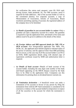 for verification like ration card, passport, voter ID, PAN card,
    driving license, bank passbook, etc. For NRI accounts, proof is
    required for both addresses - that of the account holder as well as
    the constituted attorney. For corporate accounts, a copy of
    Memorandum of Association, Articles of Association, Board
    resolution permitting opening of account, the registered address of
    the company have to be furnished.



•   (c) Details of guardian in case account holder is a minor -Only a
    guardian can open a depository account for a minor. The guardian
    is required to sign the application form, and details of his name and
    address need to be given in addition to the details of the minor.



•   (d) Foreign Address and RBI approval details for NRI, FII or
    OCB accounts -For foreign-based applicants like NRIs, Flls,
    OCBs, etc., the applicant must furnish original or attested copies of
    the power of attorney and the approval letter from RBI permitting
    them to invest, as the case may be.If the account holder is an FII or
    an OCB, SEBI registration details along with attested copy of
    registration certificate issued by SEBI and authorisation letter is
    required.



•   (e) Details of bank account -Details of bank account of the
    account holder, including the nine digit code number of the bank
    and branch appearing on the MICR cheques issued by the bank
    have to be filled in the application form. Companies use this
    information for printing them on dividend/interest warrants etc.



•   (f) Nomination declaration - A beneficial owner can make a
    nomination of his account in favour of any person by filing the
    nomination form with his DP. Such nomination is considered to be
    conclusive evidence of the account holder'(s) disposition in respect
    of all the securities in the account for which the nomination is
    made.




                                  35
 