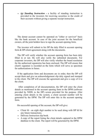 •   (g) Standing Instruction - a facility of standing instruction is
       provided to the investors for receiving securities to the credit of
       their accounts without giving a separate receipt instruction.




   The demat account cannot be operated on "either or survivor" basis
like the bank account. In case of the joint account for the beneficial
owners, all the joint holders have to sign the account opening form.

   The investor will submit to his DP the duly filled in account opening
form & DP-client agreement along with the documents.

    The DP will verify whether the account opening form has been duly
filled in or not. He will also verify the submitted documents. For
corporate investors, the DP will also verify whether the board resolution
for the authorized signatories has been enclosed. The DP will ensure that
client's signature is recorded on the form which will serve as specimen
for authorizations in future.

   If the application form and documents are in order, then the DP will
accept them and give an acknowledgement slip duly signed and stamped
to the client. The DP will execute the agreement and give a copy of it to
the client.

    After completion of all documentation, the DP will enter the client
details as mentioned in the account opening form in the DPM (software
provided by NSDL to the DP) screen provided for the purpose. After
entering client details in the system, a client account number will be
generated by the DPM. The DP will enter this in the account opening
form.

  On successful opening of the account, the DP will give:

   •   Client Id - an eight digit number to be used along with DP Id for
       any future transactions.
   •   Delivery Instruction slip book.
   •   A copy of the report listing the client details captured in the DPM
       database to the client. The report will be generated by the DPM.



                                    36
 