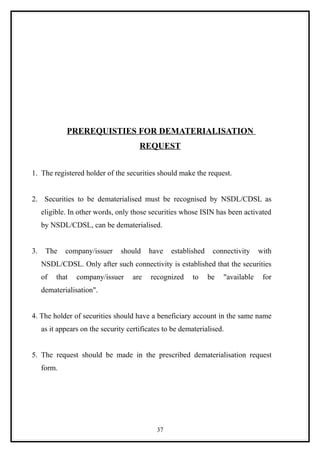 PREREQUISTIES FOR DEMATERIALISATION
                                       REQUEST


1. The registered holder of the securities should make the request.


2. Securities to be dematerialised must be recognised by NSDL/CDSL as
     eligible. In other words, only those securities whose ISIN has been activated
     by NSDL/CDSL, can be dematerialised.


3.    The    company/issuer     should     have   established    connectivity     with
     NSDL/CDSL. Only after such connectivity is established that the securities
     of   that   company/issuer      are   recognized     to    be   "available    for
     dematerialisation".


4. The holder of securities should have a beneficiary account in the same name
     as it appears on the security certificates to be dematerialised.


5. The request should be made in the prescribed dematerialisation request
     form.




                                             37
 