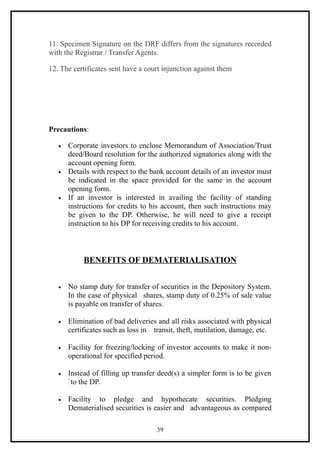 11. Specimen Signature on the DRF differs from the signatures recorded
with the Registrar / Transfer Agents.

12. The certificates sent have a court injunction against them




Precautions:

   •   Corporate investors to enclose Memorandum of Association/Trust
       deed/Board resolution for the authorized signatories along with the
       account opening form.
   •   Details with respect to the bank account details of an investor must
       be indicated in the space provided for the same in the account
       opening form.
   •   If an investor is interested in availing the facility of standing
       instructions for credits to his account, then such instructions may
       be given to the DP. Otherwise, he will need to give a receipt
       instruction to his DP for receiving credits to his account.



            BENEFITS OF DEMATERIALISATION


   •   No stamp duty for transfer of securities in the Depository System.
       In the case of physical shares, stamp duty of 0.25% of sale value
       is payable on transfer of shares.

   •   Elimination of bad deliveries and all risks associated with physical
       certificates such as loss in transit, theft, mutilation, damage, etc.

   •   Facility for freezing/locking of investor accounts to make it non-
       operational for specified period.

   •   Instead of filling up transfer deed(s) a simpler form is to be given
       `to the DP.

   •   Facility to pledge and hypothecate securities. Pledging
       Dematerialised securities is easier and advantageous as compared

                                     39
 