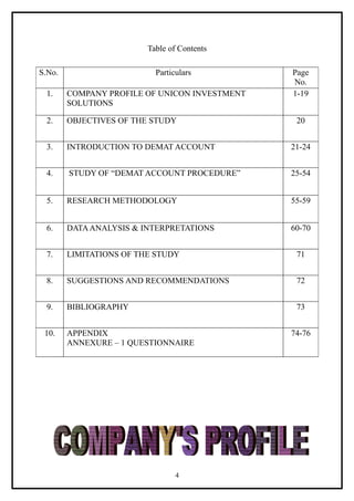 Table of Contents

S.No.                      Particulars         Page
                                               No.
 1.     COMPANY PROFILE OF UNICON INVESTMENT   1-19
        SOLUTIONS

 2.     OBJECTIVES OF THE STUDY                 20


 3.     INTRODUCTION TO DEMAT ACCOUNT          21-24


 4.     STUDY OF “DEMAT ACCOUNT PROCEDURE”     25-54


 5.     RESEARCH METHODOLOGY                   55-59


 6.     DATA ANALYSIS & INTERPRETATIONS        60-70


 7.     LIMITATIONS OF THE STUDY                71


 8.     SUGGESTIONS AND RECOMMENDATIONS         72


 9.     BIBLIOGRAPHY                            73


 10.    APPENDIX                               74-76
        ANNEXURE – 1 QUESTIONNAIRE




                                 4
 