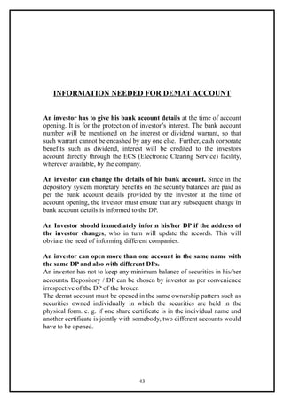 INFORMATION NEEDED FOR DEMAT ACCOUNT


An investor has to give his bank account details at the time of account
opening. It is for the protection of investor’s interest. The bank account
number will be mentioned on the interest or dividend warrant, so that
such warrant cannot be encashed by any one else. Further, cash corporate
benefits such as dividend, interest will be credited to the investors
account directly through the ECS (Electronic Clearing Service) facility,
wherever available, by the company.

An investor can change the details of his bank account. Since in the
depository system monetary benefits on the security balances are paid as
per the bank account details provided by the investor at the time of
account opening, the investor must ensure that any subsequent change in
bank account details is informed to the DP.

An Investor should immediately inform his/her DP if the address of
the investor changes, who in turn will update the records. This will
obviate the need of informing different companies.

An investor can open more than one account in the same name with
the same DP and also with different DPs.
An investor has not to keep any minimum balance of securities in his/her
accounts. Depository / DP can be chosen by investor as per convenience
irrespective of the DP of the broker.
The demat account must be opened in the same ownership pattern such as
securities owned individually in which the securities are held in the
physical form. e. g. if one share certificate is in the individual name and
another certificate is jointly with somebody, two different accounts would
have to be opened.




                                    43
 