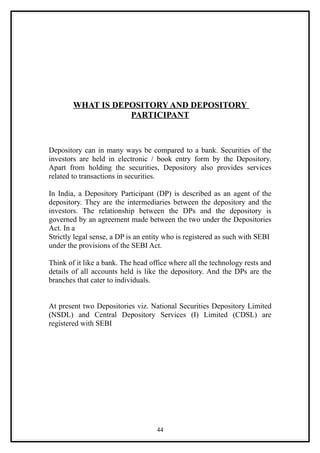 WHAT IS DEPOSITORY AND DEPOSITORY
                   PARTICIPANT



Depository can in many ways be compared to a bank. Securities of the
investors are held in electronic / book entry form by the Depository.
Apart from holding the securities, Depository also provides services
related to transactions in securities.

In India, a Depository Participant (DP) is described as an agent of the
depository. They are the intermediaries between the depository and the
investors. The relationship between the DPs and the depository is
governed by an agreement made between the two under the Depositories
Act. In a
Strictly legal sense, a DP is an entity who is registered as such with SEBI
under the provisions of the SEBI Act.

Think of it like a bank. The head office where all the technology rests and
details of all accounts held is like the depository. And the DPs are the
branches that cater to individuals.


At present two Depositories viz. National Securities Depository Limited
(NSDL) and Central Depository Services (I) Limited (CDSL) are
registered with SEBI




                                    44
 