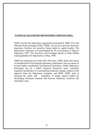 NATIONAL SECURITIES DEPOSITORY LIMITED (NSDL)


NSDL was the first depository organization promoted by IDBI, UTI, and
National Stock Exchange (NSE). NSDL was set up to provide electronic
depository facilities for securities being traded in capital market. The
depositories ordinance was promulgated by the Government of India in
September 1995. The Securities and Exchange Board of India (SEBI)
issued guidelines for depositories in May, 1996.

NSDL has minimum net worth of Rs 100 crores. NSDL deals with shares
in dematerialized form through depository participants who are agents of
investor banks, stockbrokers and financial institutions. NSDL Depository
Participant can be a public financial institution, bank, custodian,
registered stockbroker or a non-banking financial company subject to the
approval from the Depository Company and SEBI. NSDL aims at
ensuring the safety and        soundness of Indian capital market by
developing settlement solutions that increase efficiency, minimize risk
and reduce costs.




                                  45
 