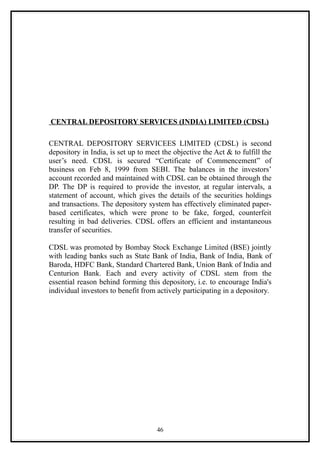 CENTRAL DEPOSITORY SERVICES (INDIA) LIMITED (CDSL)

CENTRAL DEPOSITORY SERVICEES LIMITED (CDSL) is second
depository in India, is set up to meet the objective the Act & to fulfill the
user’s need. CDSL is secured “Certificate of Commencement” of
business on Feb 8, 1999 from SEBI. The balances in the investors’
account recorded and maintained with CDSL can be obtained through the
DP. The DP is required to provide the investor, at regular intervals, a
statement of account, which gives the details of the securities holdings
and transactions. The depository system has effectively eliminated paper-
based certificates, which were prone to be fake, forged, counterfeit
resulting in bad deliveries. CDSL offers an efficient and instantaneous
transfer of securities.

CDSL was promoted by Bombay Stock Exchange Limited (BSE) jointly
with leading banks such as State Bank of India, Bank of India, Bank of
Baroda, HDFC Bank, Standard Chartered Bank, Union Bank of India and
Centurion Bank. Each and every activity of CDSL stem from the
essential reason behind forming this depository, i.e. to encourage India's
individual investors to benefit from actively participating in a depository.




                                     46
 