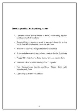 Services provided by Depository system


  •   Dematerialisation (usually known as demat) is converting physical
      certificates to electronic form.

  •   Rematerialisation, known as remat, is reverse of demat, i.e. getting
      physical certificates from the electronic securities.

  • Transfer of securities, change of beneficial ownership

  • Settlement of trades done on exchange connected to the Depository

  • Pledge / Hypothecation of demat shares, viz. Loan against shares

  • Electronic credit in public offering of the Companies

  • Non - Cash corporate benefits, viz. Bonus / Rights - direct credit
    into electronic form

  • Depository restrict the risk of fraud




                                   47
 