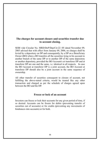 The charges for account closure and securities transfer due
                     to account closing.

SEBI vide Circular No. MRD/DoP/Dep/Cir-22 /05 dated November 09,
2005 advised that with effect from January 09, 2006, no charges shall be
levied by a depository on DP and consequently, by a DP on a Beneficiary
Owner (BO) when a BO transfers all the securities lying in his account to
another branch of the same DP or to another DP of the same depository
or another depository, provided the BO Account/s at transferee DP and at
transferor DP are one and the same, i.e. identical in all respects. In case
the BO Account at transferor DP is a joint account, the BO Account at
transferee DP should also be a joint account in the same sequence of
ownership.

All other transfer of securities consequent to closure of account, not
fulfilling the above-stated criteria, would be treated like any other
transaction and charged as per the schedule of charges agreed upon
between the BO and the DP.


                    Freeze or lock of an account

Investors can freeze or lock their accounts for any given period of time, if
so desired. Accounts can be frozen for debits (preventing transfer of
securities out of accounts) or for credits (preventing any movements of
hindrances into accounts) or for both.




                                    48
 