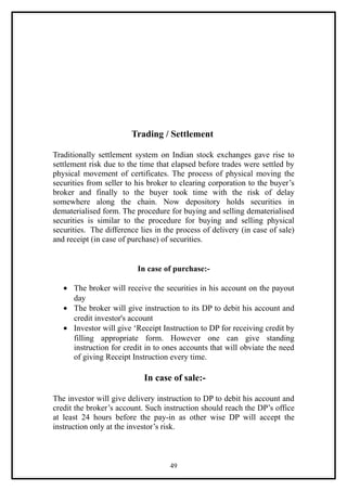 Trading / Settlement

Traditionally settlement system on Indian stock exchanges gave rise to
settlement risk due to the time that elapsed before trades were settled by
physical movement of certificates. The process of physical moving the
securities from seller to his broker to clearing corporation to the buyer’s
broker and finally to the buyer took time with the risk of delay
somewhere along the chain. Now depository holds securities in
dematerialised form. The procedure for buying and selling dematerialised
securities is similar to the procedure for buying and selling physical
securities. The difference lies in the process of delivery (in case of sale)
and receipt (in case of purchase) of securities.


                          In case of purchase:-

   • The broker will receive the securities in his account on the payout
     day
   • The broker will give instruction to its DP to debit his account and
     credit investor's account
   • Investor will give ‘Receipt Instruction to DP for receiving credit by
     filling appropriate form. However one can give standing
     instruction for credit in to ones accounts that will obviate the need
     of giving Receipt Instruction every time.

                            In case of sale:-

The investor will give delivery instruction to DP to debit his account and
credit the broker’s account. Such instruction should reach the DP’s office
at least 24 hours before the pay-in as other wise DP will accept the
instruction only at the investor’s risk.



                                    49
 