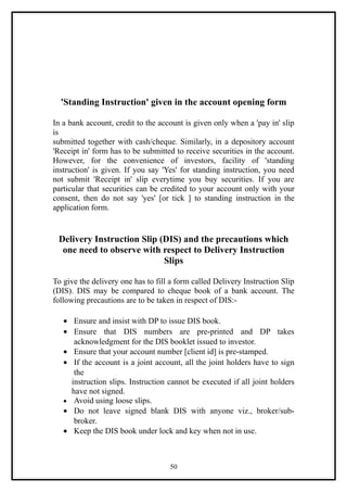 'Standing Instruction' given in the account opening form

In a bank account, credit to the account is given only when a 'pay in' slip
is
submitted together with cash/cheque. Similarly, in a depository account
'Receipt in' form has to be submitted to receive securities in the account.
However, for the convenience of investors, facility of 'standing
instruction' is given. If you say 'Yes' for standing instruction, you need
not submit 'Receipt in' slip everytime you buy securities. If you are
particular that securities can be credited to your account only with your
consent, then do not say 'yes' [or tick ] to standing instruction in the
application form.


 Delivery Instruction Slip (DIS) and the precautions which
  one need to observe with respect to Delivery Instruction
                            Slips

To give the delivery one has to fill a form called Delivery Instruction Slip
(DIS). DIS may be compared to cheque book of a bank account. The
following precautions are to be taken in respect of DIS:-

   • Ensure and insist with DP to issue DIS book.
   • Ensure that DIS numbers are pre-printed and DP takes
      acknowledgment for the DIS booklet issued to investor.
   • Ensure that your account number [client id] is pre-stamped.
   • If the account is a joint account, all the joint holders have to sign
      the
     instruction slips. Instruction cannot be executed if all joint holders
     have not signed.
   • Avoid using loose slips.
   • Do not leave signed blank DIS with anyone viz., broker/sub-
      broker.
   • Keep the DIS book under lock and key when not in use.



                                    50
 