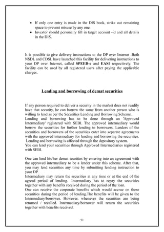 • If only one entry is made in the DIS book, strike out remaining
     space to prevent misuse by any one.
   • Investor should personally fill in target account -id and all details
     in the DIS.



It is possible to give delivery instructions to the DP over Internet .Both
NSDL and CDSL have launched this facility for delivering instructions to
your DP over Internet, called SPEED-e and EASI respectively. The
facility can be used by all registered users after paying the applicable
charges.



          Lending and borrowing of demat securities


If any person required to deliver a security in the market does not readily
have that security, he can borrow the same from another person who is
willing to lend as per the Securities Lending and Borrowing Scheme.
Lending and borrowing has to be done through an 'Approved
Intermediary' registered with SEBI. The approved intermediary would
borrow the securities for further lending to borrowers. Lenders of the
securities and borrowers of the securities enter into separate agreements
with the approved intermediary for lending and borrowing the securities.
 Lending and borrowing is affected through the depository system.
You can lend your securities through Approved Intermediaries registered
with SEBI.

One can lend his/her demat seurities by entering into an agreement with
the approved intermediary to be a lender under this scheme. After that,
you may lend securities any time by submitting lending instruction to
your DP.
Intermediary may return the securities at any time or at the end of the
agreed period of lending. Intermediary has to repay the securities
together with any benefits received during the period of the loan.
One can receive the corporate benefits which would accrue on these
securities during the period of lending.The benefits will be given to the
Intermediary/borrower. However, whenever the securities are being
returned / recalled. Intermediary/borrower will return the securities
together with benefits received.


                                    51
 
