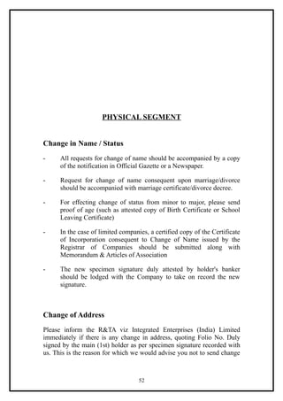 PHYSICAL SEGMENT


Change in Name / Status
-     All requests for change of name should be accompanied by a copy
      of the notification in Official Gazette or a Newspaper.

-     Request for change of name consequent upon marriage/divorce
      should be accompanied with marriage certificate/divorce decree.

-     For effecting change of status from minor to major, please send
      proof of age (such as attested copy of Birth Certificate or School
      Leaving Certificate)

-     In the case of limited companies, a certified copy of the Certificate
      of Incorporation consequent to Change of Name issued by the
      Registrar of Companies should be submitted along with
      Memorandum & Articles of Association

-     The new specimen signature duly attested by holder's banker
      should be lodged with the Company to take on record the new
      signature.



Change of Address
Please inform the R&TA viz Integrated Enterprises (India) Limited
immediately if there is any change in address, quoting Folio No. Duly
signed by the main (1st) holder as per specimen signature recorded with
us. This is the reason for which we would advise you not to send change



                                    52
 