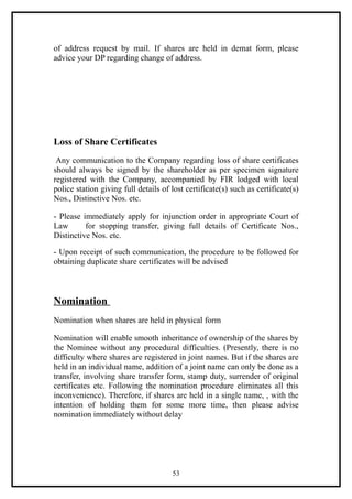 of address request by mail. If shares are held in demat form, please
advice your DP regarding change of address.




Loss of Share Certificates
 Any communication to the Company regarding loss of share certificates
should always be signed by the shareholder as per specimen signature
registered with the Company, accompanied by FIR lodged with local
police station giving full details of lost certificate(s) such as certificate(s)
Nos., Distinctive Nos. etc.

- Please immediately apply for injunction order in appropriate Court of
Law       for stopping transfer, giving full details of Certificate Nos.,
Distinctive Nos. etc.

- Upon receipt of such communication, the procedure to be followed for
obtaining duplicate share certificates will be advised



Nomination
Nomination when shares are held in physical form

Nomination will enable smooth inheritance of ownership of the shares by
the Nominee without any procedural difficulties. (Presently, there is no
difficulty where shares are registered in joint names. But if the shares are
held in an individual name, addition of a joint name can only be done as a
transfer, involving share transfer form, stamp duty, surrender of original
certificates etc. Following the nomination procedure eliminates all this
inconvenience). Therefore, if shares are held in a single name, , with the
intention of holding them for some more time, then please advise
nomination immediately without delay




                                      53
 