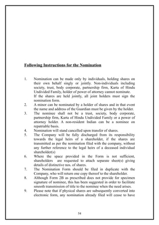 Following Instructions for the Nomination


1.   Nomination can be made only by individuals, holding shares on
     their own behalf singly or jointly. Non-individuals including
     society, trust, body corporate, partnership firm, Karta of Hindu
     Undivided Family, holder of power of attorney cannot nominate.
     If the shares are held jointly, all joint holders must sign the
     nomination form.
2.   A minor can be nominated by a holder of shares and in that event
     the name and address of the Guardian must be given by the holder.
3.   The nominee shall not be a trust, society, body corporate,
     partnership firm, Karta of Hindu Undivided Family or a power of
     attorney holder. A non-resident Indian can be a nominee on
     repatriable basis.
4.   Nomination will stand cancelled upon transfer of shares.
5.   The Company will be fully discharged from its responsibility
     towards the legal heirs of a shareholder, if the shares are
     transmitted as per the nomination filed with the company, without
     any further reference to the legal heirs of a deceased individual
     shareholder(s)
6.   Where the space provided in the Form is not sufficient,
     shareholders are requested to attach separate sheet(s) giving
     details of distinctive nos. of shares.
7.   The Nomination Form should be filed in duplicate with the
     Company, who will return one copy thereof to the shareholder.
8.   Although Form 2B as prescribed does not provide for specimen
     signature of nominee, this has been suggested in order to facilitate
     smooth transmission of title to the nominee when the need arises.
9.   Please note that if physical shares are subsequently converted into
     electronic form, any nomination already filed will cease to have



                                  54
 