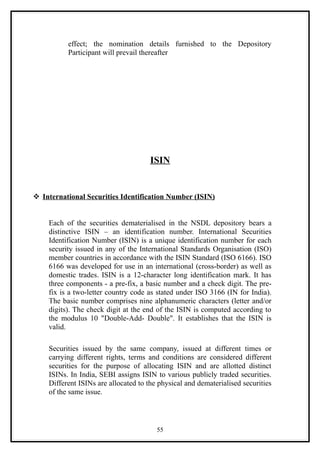 effect; the nomination details furnished to the Depository
          Participant will prevail thereafter




                                      ISIN


 International Securities Identification Number (ISIN)


    Each of the securities dematerialised in the NSDL depository bears a
    distinctive ISIN – an identification number. International Securities
    Identification Number (ISIN) is a unique identification number for each
    security issued in any of the International Standards Organisation (ISO)
    member countries in accordance with the ISIN Standard (ISO 6166). ISO
    6166 was developed for use in an international (cross-border) as well as
    domestic trades. ISIN is a 12-character long identification mark. It has
    three components - a pre-fix, a basic number and a check digit. The pre-
    fix is a two-letter country code as stated under ISO 3166 (IN for India).
    The basic number comprises nine alphanumeric characters (letter and/or
    digits). The check digit at the end of the ISIN is computed according to
    the modulus 10 "Double-Add- Double". It establishes that the ISIN is
    valid.

    Securities issued by the same company, issued at different times or
    carrying different rights, terms and conditions are considered different
    securities for the purpose of allocating ISIN and are allotted distinct
    ISINs. In India, SEBI assigns ISIN to various publicly traded securities.
    Different ISINs are allocated to the physical and dematerialised securities
    of the same issue.




                                        55
 