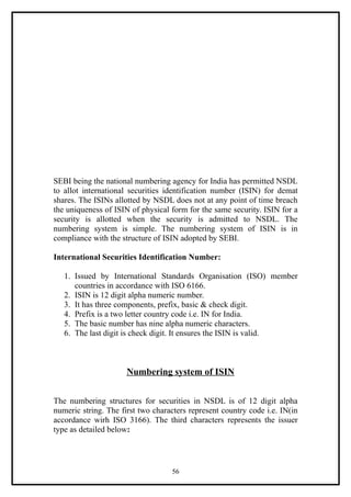 SEBI being the national numbering agency for India has permitted NSDL
to allot international securities identification number (ISIN) for demat
shares. The ISINs allotted by NSDL does not at any point of time breach
the uniqueness of ISIN of physical form for the same security. ISIN for a
security is allotted when the security is admitted to NSDL. The
numbering system is simple. The numbering system of ISIN is in
compliance with the structure of ISIN adopted by SEBI.

International Securities Identification Number:

   1. Issued by International Standards Organisation (ISO) member
      countries in accordance with ISO 6166.
   2. ISIN is 12 digit alpha numeric number.
   3. It has three components, prefix, basic & check digit.
   4. Prefix is a two letter country code i.e. IN for India.
   5. The basic number has nine alpha numeric characters.
   6. The last digit is check digit. It ensures the ISIN is valid.



                      Numbering system of ISIN


The numbering structures for securities in NSDL is of 12 digit alpha
numeric string. The first two characters represent country code i.e. IN(in
accordance wirh ISO 3166). The third characters represents the issuer
type as detailed below:




                                   56
 