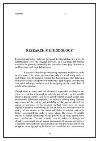 Warrants                                              13




            RESEARCH METHODOLOGY

Research methodology refers to the search for Knowledge. It is a way to
systematically solve the research problem. In it we study the various
steps that are generally adopted by the researcher in studying his research
problem along with logic behind them.

          Research Methodology concerning a research problem or study
provide answers to various questions like; why a research study has been
undertaken, how the research problem has been defined, what data have
been collected and what particular method has been adopted to collect the
data, what technique has been used for analyzing the data and a host of
similar other questions

Though there are more than one alternative approaches available to the
researcher, but this not enough to make the task of selecting the suitable
research design simpler. Like the so-called suitable research design may
require some in between approach. The objective of study being the main
determinant of the validity and reliability of the method adopted the
degree of usefulness of the scientific method. Since there are many
aspects of research methodology, in line of action has to be chosen from
variety of alternatives, so that individual choice of suitable method is
further complicated and make a viable whole. The choice of suitable
method is further complicated by the possibility of many permutations
and combinations. The fair selection can be arrived at through the
objective assessment and of course comparison of various alternatives.
The finally selected line of action must ensure that this is indeed best one
as against those rejected by the researcher. in addition, the circumstances


                                    59
 
