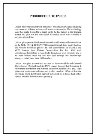 INTRODUCTION TO UNICON



Unicon has been founded with the aim of providing world class investing
experience to hitherto underserved investor community. The technology
today has made it possible to reach out to the last person in the financial
market and give him the same level of service which was available to
only the selected few.

Unicon gives personalized premium service with reasonable commission
on the NSE, BSE & DERVATIVES market through their equity broking
arm Unicon Securities private ltd. and commodities on NCDEX and
MCX through their Unicon Commodities Pvt Ltd. With their
sophisticated technology we can trade through our own computer and if
we want human touch we can also deal through our relationships
managers out of more than 100 branches.

Unicon also give personalized services on insurance (Life and General)
&Investments ( Mutual funds & IPO’S ) needs through their Insurance &
Investment distribution arm Unicon Insurance Advisors Pvt. Ltd. Their
tailormade customized solutions are perfect match to different financial
objectives. Their distribution network is backed by in house back office
support to serve their customers promptly




                                    6
 
