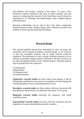 and problems also having a bearing in the choice. To count a fem,
limitations could be imposed in the sense of funds available, time and
urgency in conducting the research. So the final choice must be based on
assessment of its advantage and disadvantages when weighted against
affecting factors.

Research methodology can be said to have four major components
namely-Research design, Sample design, Data collection procedure and
methods of analyzing and reporting the findings.




                             Research Design

The research problem having been formulated in clear cut terms, the
researcher will be required to prepare a research design i.e., he will have
to state the conceptual structure with in which research would be
conducted. The preparation of such a design facilitates research to be as
efficient as possible yielding maximal information. But how all there can
be achieved depends mainly on the research purpose. Research purpose
may be grouped into four categories.

(1) Exploration
(2)Description
(3) Diagnoses and
(4) Experimentation.

Exploratory research studies are those whose main purpose is that of
formulating a problem for more precise investigation or of developing the
working hypotheses from on operational point of view.

Descriptive research studies are those studies which are concerned with
describing the characteristics of a particular individual, or of a group

Diagnostic research studies determine the frequency with which
something occurs.

Experimental research studies are those where the researcher tests the
hypothesis of casual relationship between the variables.



                                    60
 