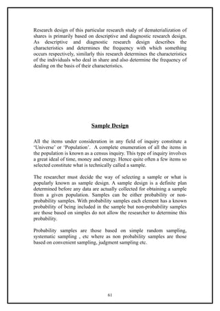 Research design of this particular research study of dematerialization of
shares is primarily based on descriptive and diagnostic research design.
As descriptive and diagnostic research design describes the
characteristics and determines the frequency with which something
occurs respectively, similarly this research determines the characteristics
of the individuals who deal in share and also determine the frequency of
dealing on the basis of their characteristics.




                            Sample Design

All the items under consideration in any field of inquiry constitute a
‘Universe’ or ‘Population’. A complete enumeration of all the items in
the population is known as a census inquiry. This type of inquiry involves
a great ideal of time, money and energy. Hence quite often a few items so
selected constitute what is technically called a sample.

The researcher must decide the way of selecting a sample or what is
popularly known as sample design. A sample design is a definite plan
determined before any data are actually collected for obtaining a sample
from a given population. Samples can be either probability or non-
probability samples. With probability samples each element has a known
probability of being included in the sample but non-probability samples
are those based on simples do not allow the researcher to determine this
probability.

Probability samples are those based on simple random sampling,
systematic sampling , etc where as non probability samples are those
based on convenient sampling, judgment sampling etc.




                                    61
 