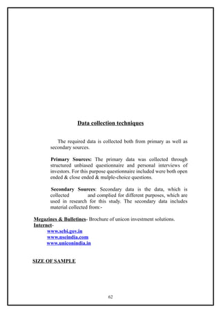 Data collection techniques


          The required data is collected both from primary as well as
       secondary sources.

       Primary Sources: The primary data was collected through
       structured unbiased questionnaire and personal interviews of
       investors. For this purpose questionnaire included were both open
       ended & close ended & mulple-choice questions.

       Secondary Sources: Secondary data is the data, which is
       collected         and complied for different purposes, which are
       used in research for this study. The secondary data includes
       material collected from:-

Megazines & Bulletines- Brochure of unicon investment solutions.
Internet-
      www.sebi.gov.in
      www.nseindia.com
      www.uniconindia.in


SIZE OF SAMPLE




                                  62
 