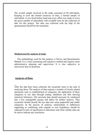The overall sample involved in the study consisted of 50 individuals.
Keeping in view the limited resources of time, a limited sample of
individuals. It was fixed before hand and every effort was made to cover
the given number of individuals with available time for the collection of
data for this project. The data was collected with the help of the
questionnaire herself by the researcher.




Method used for analysis of study

    The methodology used for this purpose is Survey and Questionnaire
Method. It is a time consuming and expensive method and requires more
administrative planning and supervision. It is also subjective to
interviewer bias or distortion.




Analysis of Data


After the data have been collected, the researcher turns to the task of
analyzing them. The analysis of data requires a number of closely related
operations such as establishment of categories, the application of these
categories to raw data through coding, tabulation and then drawing
statistical inferences. The unwisely data should necessary be condensed
into a few manageable groups and tables for further analysis. Thus
researcher should classify the raw data into some purposeful and usable
categories. In the process of analysis, relationships or differences
supporting or conflicting with original or new hypotheses should be
subjected to tests of significance to determine with what validity data can
be said to indicate any conclusion




                                    63
 