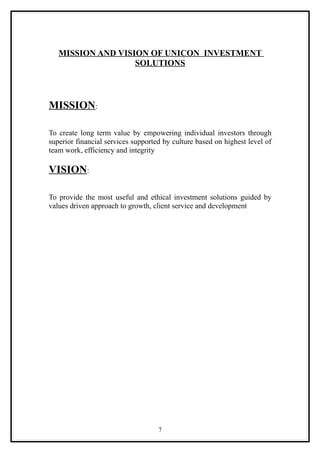 MISSION AND VISION OF UNICON INVESTMENT
                   SOLUTIONS



MISSION:

To create long term value by empowering individual investors through
superior financial services supported by culture based on highest level of
team work, efficiency and integrity

VISION:

To provide the most useful and ethical investment solutions guided by
values driven approach to growth, client service and development




                                    7
 