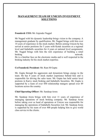 MANAGEMENT TEAM OF UNICON INVESTMENT
                SOLUTIONS




Founder& CEO: Mr. Gajender Nagpal

Mr Nagpal with his dynamic leadership brings vision to the company. A
management graduate by qualification, Mr. Nagpal brings with him over
14 years of experience in the stock market. Before joining Unicon he has
served at senior positions for 5 years with Kotak securities at a regional
level and Indiabulls securities for 4 years at national level assignments.
Mr. Nagpal brings with him the rich experience of building a retail
broking                                                           network.
He is a familiar face on the electronic media and is well respected in the
broking industry for his stock market expertise.


Co-Founder& President: Mr. Ram M Gupta

Mr. Gupta through his aggression and dynamism brings energy to the
team. He has 8 years of stock market experience behind him and is
responsible for driving the sales team. Mr. Gupta has held senior level
postions in Karvy stock broking and Indiabulls Securities. Mr. Gupta is
supported by a team of over 850 relationship mangers spread over 89
locations across the country

Chief Operating Officer: Mr. Sandeep Arora

Mr. Sandeep Arora brings with him over 11 years of experience of
managing operations of stock broking company. Mr. Sandeep Arora
before taking over as head of operations at Unicon was responsible for
managing the operations of Indiabulls Securities Ltd. Mr. Sandeep Arora
is supported by his team of over 400 people helping him to give world
class service to the clients.




                                    8
 