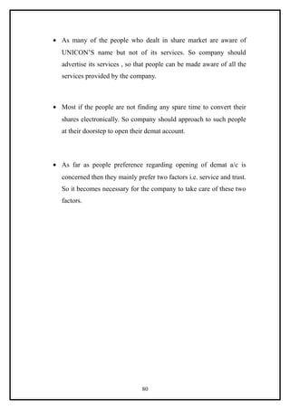• As many of the people who dealt in share market are aware of
   UNICON’S name but not of its services. So company should
   advertise its services , so that people can be made aware of all the
   services provided by the company.



• Most if the people are not finding any spare time to convert their
   shares electronically. So company should approach to such people
   at their doorstep to open their demat account.



• As far as people preference regarding opening of demat a/c is
   concerned then they mainly prefer two factors i.e. service and trust.
   So it becomes necessary for the company to take care of these two
   factors.




                                 80
 
