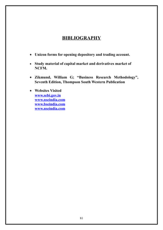BIBLIOGRAPHY


• Unicon forms for opening depository and trading account.

•   Study material of capital market and derivatives market of
    NCFM.

• Zikmund, William G; “Business Research Methodology”,
  Seventh Edition, Thompson South Western Publication

• Websites Visited
  www.sebi.gov.in
  www.nseindia.com
  www.bseindia.com
  www.nseindia.com




                               81
 