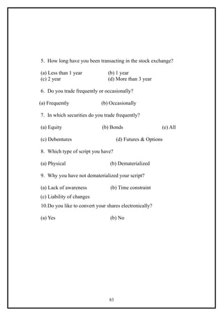 5. How long have you been transacting in the stock exchange?

(a) Less than 1 year            (b) 1 year
(c) 2 year                      (d) More than 3 year

6. Do you trade frequently or occasionally?

(a) Frequently              (b) Occasionally

7. In which securities do you trade frequently?

(a) Equity                   (b) Bonds                   (e) All

(c) Debentures                       (d) Futures & Options

8. Which type of script you have?

(a) Physical                     (b) Dematerialized

9. Why you have not dematerialized your script?

(a) Lack of awareness            (b) Time constraint
(c) Liability of changes
10.Do you like to convert your shares electronically?

(a) Yes                          (b) No




                                83
 