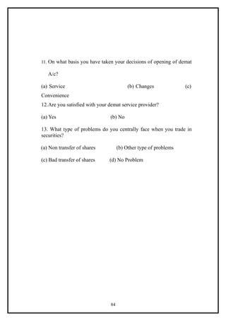 11. On what basis you have taken your decisions of opening of demat

   A/c?

(a) Service                              (b) Changes             (c)
Convenience
12.Are you satisfied with your demat service provider?

(a) Yes                        (b) No

13. What type of problems do you centrally face when you trade in
securities?

(a) Non transfer of shares          (b) Other type of problems

(c) Bad transfer of shares     (d) No Problem




                               84
 