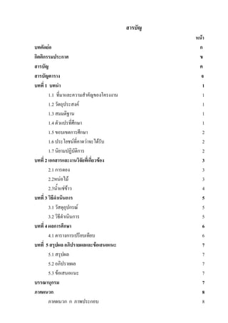 สารบัญ
                                                   หน้า
บทคัดย่อ                                            ก
กิตติกรรมประกาศ                                     ข
สารบัญ                                              ค
สารบัญตาราง                                          จ
บทที่ 1 บทนา                                          1
        1.1 ที่มาและความสาคัญของโครงงาน               1
        1.2 วัตถุประสงค์                              1
        1.3 สมมติฐาน                                  1
        1.4 ตัวแปรที่ศึกษา                            1
        1.5 ขอบเขตการศึกษา                            2
        1.6 ประโยชน์ที่คาดว่าจะได้รับ                 2
        1.7 นิยามปฏิบัติการ                           2
บทที่ 2 เอกสารและงานวิจัยที่เกี่ยวข้อง                3
        2.1 การดอง                                    3
        2.2หน่อไม้                                    3
        2.3น้าแช่ข้าว                                 4
บทที่ 3 วิธีดาเนินการ                                 5
        3.1 วัสดุอุปกรณ์                              5
        3.2 วิธีดาเนินการ                             5
บทที่ 4 ผลการศึกษา                                    6
        4.1 ตารางการเปรียบเทียบ                       6
บทที่ 5 สรุปผล อภิปรายผลและข้อเสนอแนะ                 7
        5.1 สรุปผล                                    7
        5.2 อภิปรายผล                                 7
        5.3 ข้อเสนอแนะ                                7
บรรณานุกรม                                            7
ภาคผนวก                                               8
        ภาคผนวก ก ภาพประกอบ                           8
 