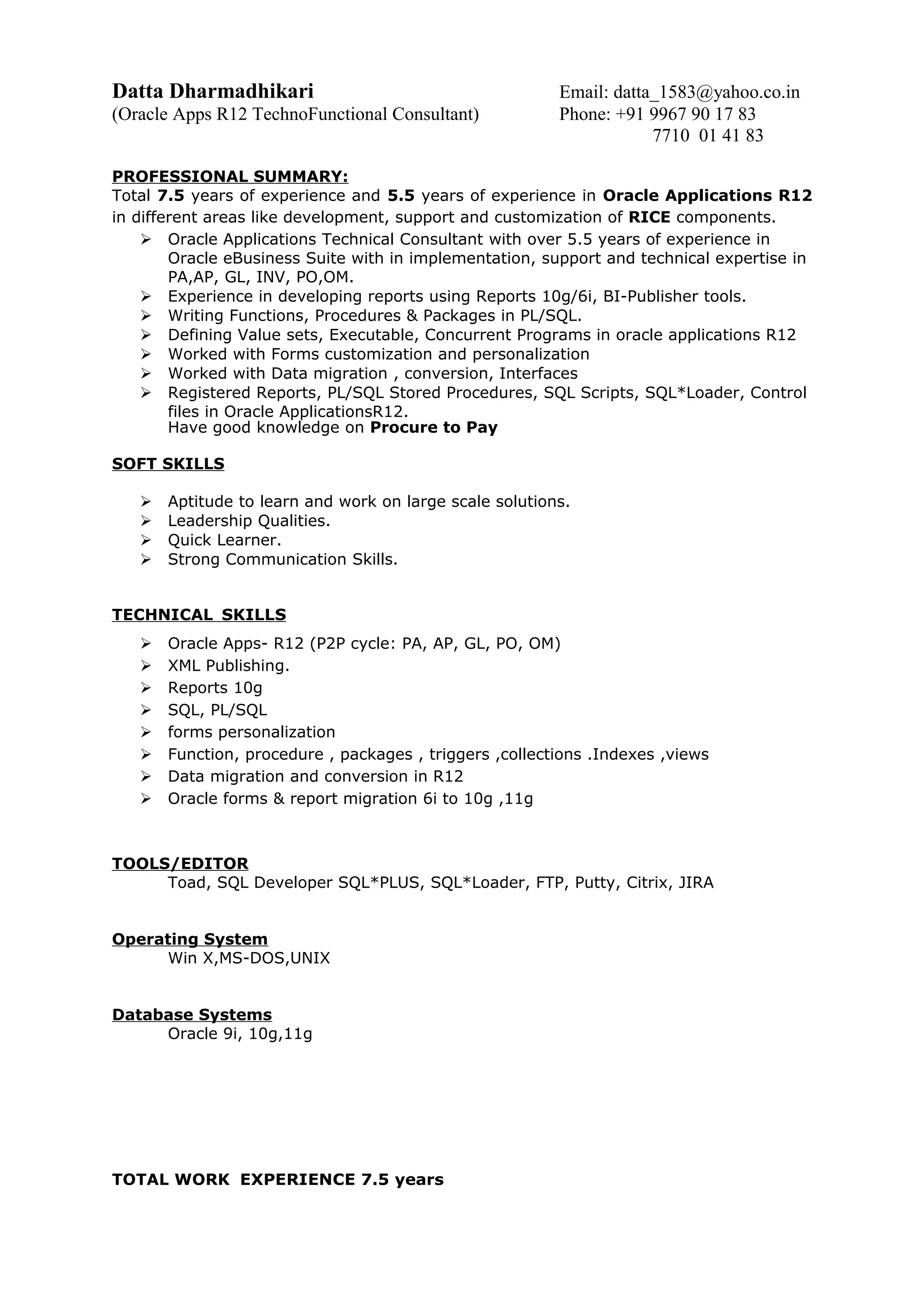 Datta Dharmadhikari Email: datta_1583@yahoo.co.in
(Oracle Apps R12 TechnoFunctional Consultant) Phone: +91 9967 90 17 83
7710 01 41 83
PROFESSIONAL SUMMARY:
Total 7.5 years of experience and 5.5 years of experience in Oracle Applications R12
in different areas like development, support and customization of RICE components.
 Oracle Applications Technical Consultant with over 5.5 years of experience in
Oracle eBusiness Suite with in implementation, support and technical expertise in
PA,AP, GL, INV, PO,OM.
 Experience in developing reports using Reports 10g/6i, BI-Publisher tools.
 Writing Functions, Procedures & Packages in PL/SQL.
 Defining Value sets, Executable, Concurrent Programs in oracle applications R12
 Worked with Forms customization and personalization
 Worked with Data migration , conversion, Interfaces
 Registered Reports, PL/SQL Stored Procedures, SQL Scripts, SQL*Loader, Control
files in Oracle ApplicationsR12.
Have good knowledge on Procure to Pay
SOFT SKILLS
 Aptitude to learn and work on large scale solutions.
 Leadership Qualities.
 Quick Learner.
 Strong Communication Skills.
TECHNICAL SKILLS
 Oracle Apps- R12 (P2P cycle: PA, AP, GL, PO, OM)
 XML Publishing.
 Reports 10g
 SQL, PL/SQL
 forms personalization
 Function, procedure , packages , triggers ,collections .Indexes ,views
 Data migration and conversion in R12
 Oracle forms & report migration 6i to 10g ,11g
TOOLS/EDITOR
Toad, SQL Developer SQL*PLUS, SQL*Loader, FTP, Putty, Citrix, JIRA
Operating System
Win X,MS-DOS,UNIX
Database Systems
Oracle 9i, 10g,11g
TOTAL WORK EXPERIENCE 7.5 years
 