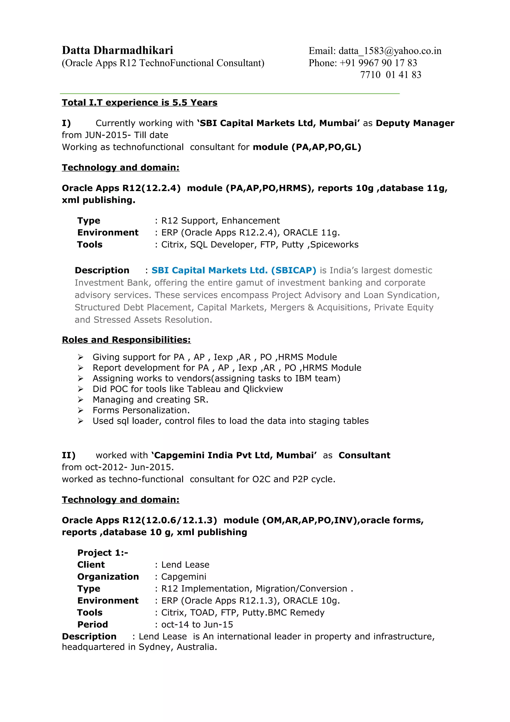 Datta Dharmadhikari Email: datta_1583@yahoo.co.in
(Oracle Apps R12 TechnoFunctional Consultant) Phone: +91 9967 90 17 83
7710 01 41 83
Total I.T experience is 5.5 Years
I) Currently working with ‘SBI Capital Markets Ltd, Mumbai’ as Deputy Manager
from JUN-2015- Till date
Working as technofunctional consultant for module (PA,AP,PO,GL)
Technology and domain:
Oracle Apps R12(12.2.4) module (PA,AP,PO,HRMS), reports 10g ,database 11g,
xml publishing.
Type : R12 Support, Enhancement
Environment : ERP (Oracle Apps R12.2.4), ORACLE 11g.
Tools : Citrix, SQL Developer, FTP, Putty ,Spiceworks
Description : SBI Capital Markets Ltd. (SBICAP) is India’s largest domestic
Investment Bank, offering the entire gamut of investment banking and corporate
advisory services. These services encompass Project Advisory and Loan Syndication,
Structured Debt Placement, Capital Markets, Mergers & Acquisitions, Private Equity
and Stressed Assets Resolution.
Roles and Responsibilities:
 Giving support for PA , AP , Iexp ,AR , PO ,HRMS Module
 Report development for PA , AP , Iexp ,AR , PO ,HRMS Module
 Assigning works to vendors(assigning tasks to IBM team)
 Did POC for tools like Tableau and Qlickview
 Managing and creating SR.
 Forms Personalization.
 Used sql loader, control files to load the data into staging tables
II) worked with ‘Capgemini India Pvt Ltd, Mumbai’ as Consultant
from oct-2012- Jun-2015.
worked as techno-functional consultant for O2C and P2P cycle.
Technology and domain:
Oracle Apps R12(12.0.6/12.1.3) module (OM,AR,AP,PO,INV),oracle forms,
reports ,database 10 g, xml publishing
Project 1:-
Client : Lend Lease
Organization : Capgemini
Type : R12 Implementation, Migration/Conversion .
Environment : ERP (Oracle Apps R12.1.3), ORACLE 10g.
Tools : Citrix, TOAD, FTP, Putty.BMC Remedy
Period : oct-14 to Jun-15
Description : Lend Lease is An international leader in property and infrastructure,
headquartered in Sydney, Australia.
 