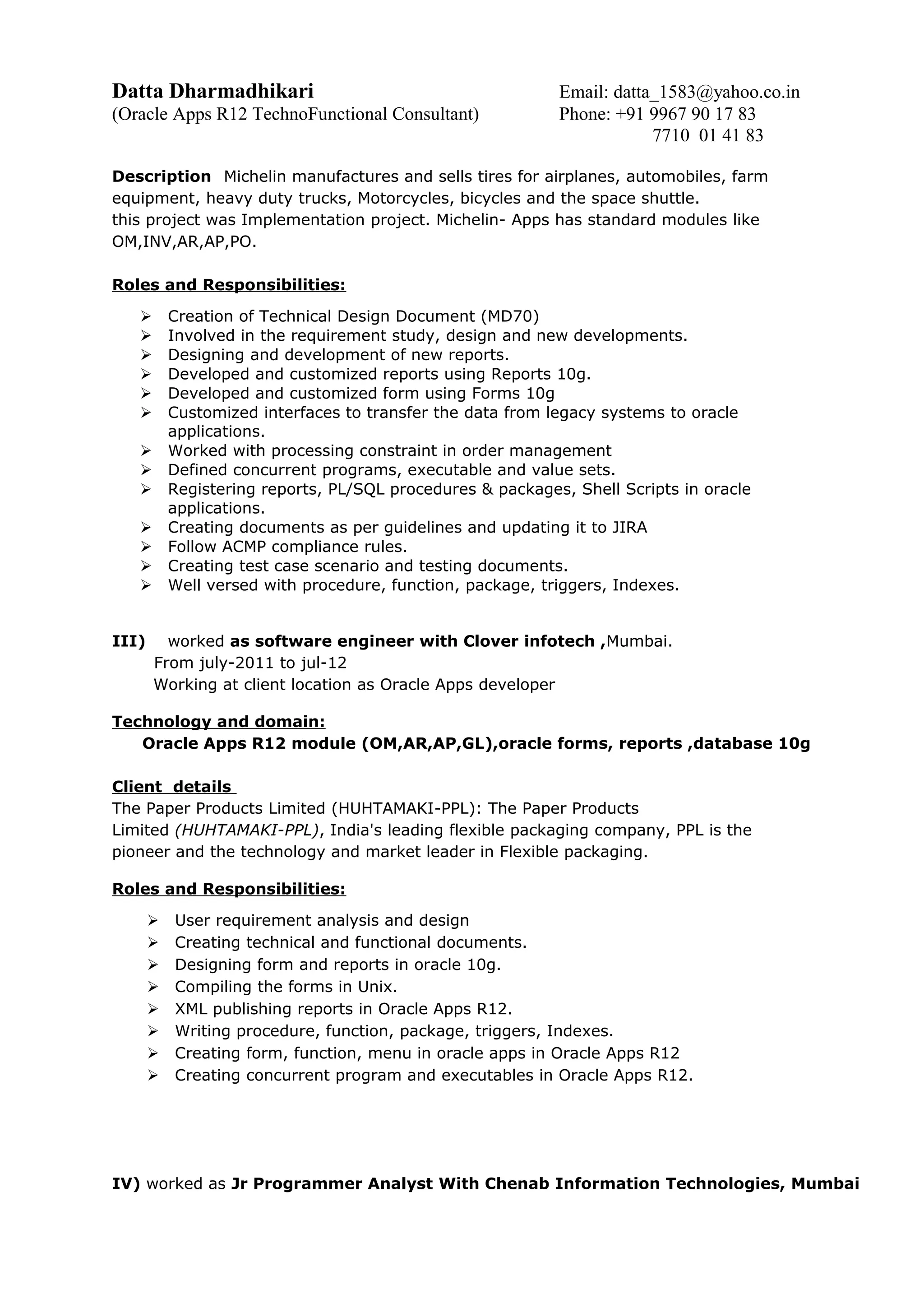 Datta Dharmadhikari Email: datta_1583@yahoo.co.in
(Oracle Apps R12 TechnoFunctional Consultant) Phone: +91 9967 90 17 83
7710 01 41 83
Description Michelin manufactures and sells tires for airplanes, automobiles, farm
equipment, heavy duty trucks, Motorcycles, bicycles and the space shuttle.
this project was Implementation project. Michelin- Apps has standard modules like
OM,INV,AR,AP,PO.
Roles and Responsibilities:
 Creation of Technical Design Document (MD70)
 Involved in the requirement study, design and new developments.
 Designing and development of new reports.
 Developed and customized reports using Reports 10g.
 Developed and customized form using Forms 10g
 Customized interfaces to transfer the data from legacy systems to oracle
applications.
 Worked with processing constraint in order management
 Defined concurrent programs, executable and value sets.
 Registering reports, PL/SQL procedures & packages, Shell Scripts in oracle
applications.
 Creating documents as per guidelines and updating it to JIRA
 Follow ACMP compliance rules.
 Creating test case scenario and testing documents.
 Well versed with procedure, function, package, triggers, Indexes.
III) worked as software engineer with Clover infotech ,Mumbai.
From july-2011 to jul-12
Working at client location as Oracle Apps developer
Technology and domain:
Oracle Apps R12 module (OM,AR,AP,GL),oracle forms, reports ,database 10g
Client details
The Paper Products Limited (HUHTAMAKI-PPL): The Paper Products
Limited (HUHTAMAKI-PPL), India's leading flexible packaging company, PPL is the
pioneer and the technology and market leader in Flexible packaging.
Roles and Responsibilities:
 User requirement analysis and design
 Creating technical and functional documents.
 Designing form and reports in oracle 10g.
 Compiling the forms in Unix.
 XML publishing reports in Oracle Apps R12.
 Writing procedure, function, package, triggers, Indexes.
 Creating form, function, menu in oracle apps in Oracle Apps R12
 Creating concurrent program and executables in Oracle Apps R12.
IV) worked as Jr Programmer Analyst With Chenab Information Technologies, Mumbai
 