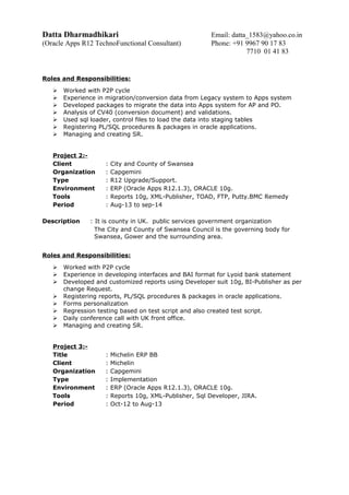 Datta Dharmadhikari Email: datta_1583@yahoo.co.in
(Oracle Apps R12 TechnoFunctional Consultant) Phone: +91 9967 90 17 83
7710 01 41 83
Roles and Responsibilities:
 Worked with P2P cycle
 Experience in migration/conversion data from Legacy system to Apps system
 Developed packages to migrate the data into Apps system for AP and PO.
 Analysis of CV40 (conversion document) and validations.
 Used sql loader, control files to load the data into staging tables
 Registering PL/SQL procedures & packages in oracle applications.
 Managing and creating SR.
Project 2:-
Client : City and County of Swansea
Organization : Capgemini
Type : R12 Upgrade/Support.
Environment : ERP (Oracle Apps R12.1.3), ORACLE 10g.
Tools : Reports 10g, XML-Publisher, TOAD, FTP, Putty.BMC Remedy
Period : Aug-13 to sep-14
Description : It is county in UK. public services government organization
The City and County of Swansea Council is the governing body for
Swansea, Gower and the surrounding area.
Roles and Responsibilities:
 Worked with P2P cycle
 Experience in developing interfaces and BAI format for Lyoid bank statement
 Developed and customized reports using Developer suit 10g, BI-Publisher as per
change Request.
 Registering reports, PL/SQL procedures & packages in oracle applications.
 Forms personalization
 Regression testing based on test script and also created test script.
 Daily conference call with UK front office.
 Managing and creating SR.
Project 3:-
Title : Michelin ERP BB
Client : Michelin
Organization : Capgemini
Type : Implementation
Environment : ERP (Oracle Apps R12.1.3), ORACLE 10g.
Tools : Reports 10g, XML-Publisher, Sql Developer, JIRA.
Period : Oct-12 to Aug-13
 
