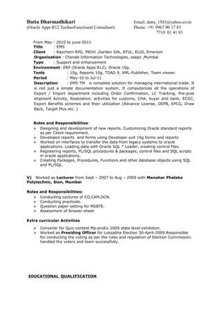 Datta Dharmadhikari Email: datta_1583@yahoo.co.in
(Oracle Apps R12 TechnoFunctional Consultant) Phone: +91 9967 90 17 83
7710 01 41 83
From May - 2010 to june-2011
Title : EMS
Client : Raychem RPG, PRIVI ,Garden Silk, ATUL, ELGI, Emerson
Organization : Chenab Information Technologies, seepz ,Mumbai
Type : Support and enhancement
Environment: ERP (Oracle Apps R12), Oracle 10g.
Tools : 10g, Reports 10g, TOAD 9, XML-Publisher, Team viewer.
Period : May-10 to Jul-11
Description : EMS TM is complete solution for managing international trade. It
is not just a simple documentation system, It computerizes all the operations of
Export / Import department including Order Confirmation, LC Tracking, Pre-post
shipment Activity, Realization, activities for customs, CHA, buyer and bank, ECGC,
Export Benefits schemes and their utilization (Advance License, DEPB, EPCG, Draw
Back, Target Plus etc. )
Roles and Responsibilities:
 Designing and development of new reports. Customizing Oracle standard reports
as per Client requirement.
 Developed reports and forms using Developer suit 10g forms and reports
 Worked on interfaces to transfer the data from legacy systems to oracle
applications. Loading data with Oracle SQL * Loader, creating control files.
 Registering reports, PL/SQL procedures & packages, control files and SQL scripts
in oracle applications.
 Creating Packages, Procedures, Functions and other database objects using SQL
and PL/SQL.
V) Worked as Lecturer from Sept – 2007 to Aug – 2009 with Manohar Phalake
Polytechnic, Sion, Mumbai
Roles and Responsibilities:
 Conducting Lectures of CO,CAM,DCN.
 Conducting practicals.
 Question paper setting for MSBTE.
 Assessment of Answer-sheet
Extra curricular Activities
 Convener for Quiz-contest Mp-proEx-2009 state level exhibition.
 Worked as Presiding Officer for Loksabha Election 30-April-2009.Responsible
for conducting the voting as per the rules and regulation of Election Commission.
handled the voters and team successfully.
EDUCATIONAL QUALIFICATION
 
