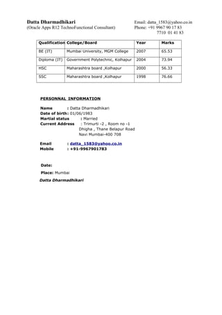Datta Dharmadhikari Email: datta_1583@yahoo.co.in
(Oracle Apps R12 TechnoFunctional Consultant) Phone: +91 9967 90 17 83
7710 01 41 83
Qualification College/Board Year Marks
BE (IT) Mumbai University, MGM College 2007 65.53
Diploma (IT) Government Polytechnic, Kolhapur 2004 73.94
HSC Maharashtra board ,Kolhapur 2000 56.33
SSC Maharashtra board ,Kolhapur 1998 76.66
PERSONNAL INFORMATION
Name : Datta Dharmadhikari
Date of birth: 01/06/1983
Martial status : Married
Current Address : Trimurti -2 , Room no -1
Dhigha , Thane Belapur Road
Navi Mumbai-400 708
Email : datta_1583@yahoo.co.in
Mobile : +91-9967901783
Date:
Place: Mumbai
Datta Dharmadhikari
 