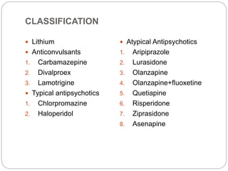 CLASSIFICATION
 Lithium
 Anticonvulsants
1. Carbamazepine
2. Divalproex
3. Lamotrigine
 Typical antipsychotics
1. Chlorpromazine
2. Haloperidol
 Atypical Antipsychotics
1. Aripiprazole
2. Lurasidone
3. Olanzapine
4. Olanzapine+fluoxetine
5. Quetiapine
6. Risperidone
7. Ziprasidone
8. Asenapine
 