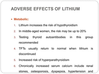 ADVERSE EFFECTS OF LITHIUM
 Metabolic:
1. Lithium increases the risk of hypothyroidism
2. In middle‐aged women, the risk may be up to 20%
3. Testing thyroid autoantibodies in this group
recommended
4. TFTs usually return to normal when lithium is
discontinued
5. Increased risk of hyperparathyroidism
6. Chronically increased serum calcium include renal
stones, osteoporosis, dyspepsia, hypertension and
 