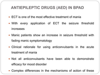 ANTIEPILEPTIC DRUGS (AED) IN BPAD
 ECT is one of the most effective treatment of mania
 With every application of ECT the seizure threshold
increases
 Manic patients show an increase in seizure threshold with
fading manic symptomatology
 Clinical rationale for using anticonvulsants in the acute
treatment of mania
 Not all anticonvulsants have been able to demonstrate
efficacy for mood disorder
 Complex differences in the mechanisms of action of these
 