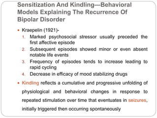 Sensitization And Kindling—Behavioral
Models Explaining The Recurrence Of
Bipolar Disorder
 Kraepelin (1921)-
1. Marked psychosocial stressor usually preceded the
first affective episode
2. Subsequent episodes showed minor or even absent
notable life events
3. Frequency of episodes tends to increase leading to
rapid cycling
4. Decrease in efficacy of mood stabilizing drugs
 Kindling reflects a cumulative and progressive unfolding of
physiological and behavioral changes in response to
repeated stimulation over time that eventuates in seizures,
initially triggered then occurring spontaneously
 